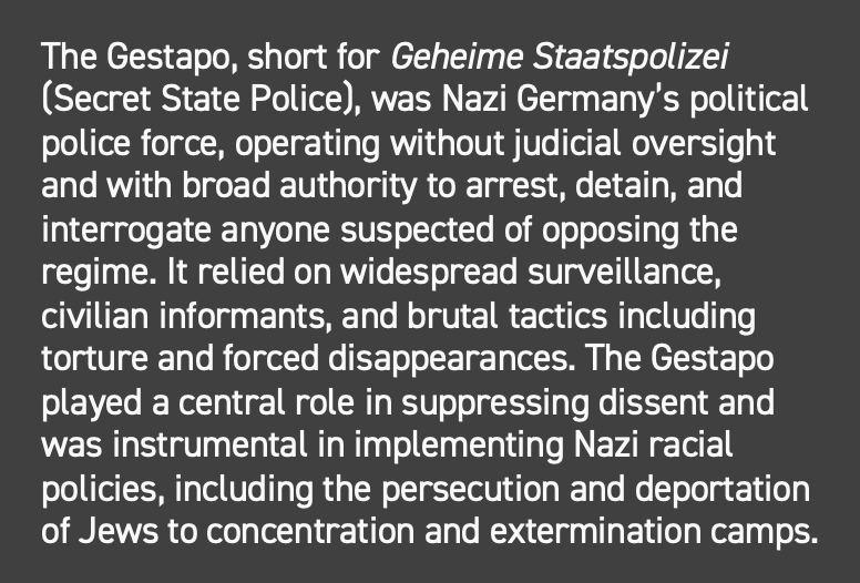 The Gestapo, short fro Geheime Staatspolizei (Secret State Police), was Nazi Germany's political police force, operating without judicial oversight and with broad authority to arrest, detain, and interrogate anyone suspected of opposing the regime. It relied on widespread surveillance, civilian informants, and brutal tactics including torture and forced disappearances. The Gestapo played a central role in suppressing dissent and was instrumental in implementing Nazi racial policies, including the persecution and deportation of Jews to concentration camps. 